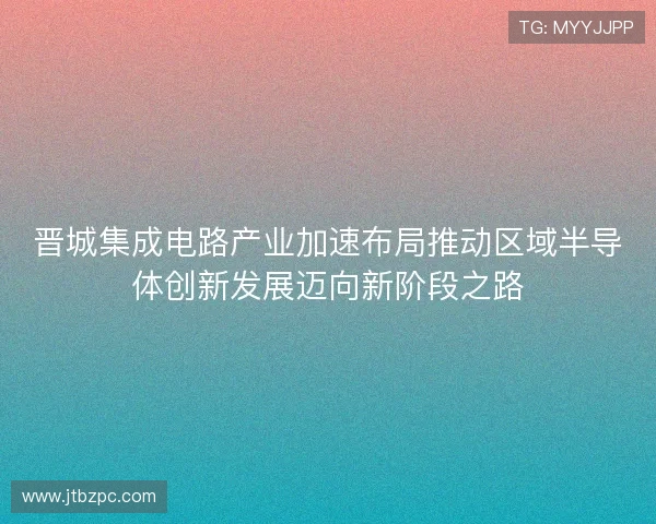晋城集成电路产业加速布局推动区域半导体创新发展迈向新阶段之路 晋城集成电路产业加速布局推动区域半导体创新发展迈向新阶段之路